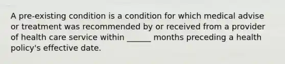 A pre-existing condition is a condition for which medical advise or treatment was recommended by or received from a provider of health care service within ______ months preceding a health policy's effective date.