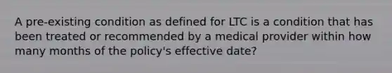 A pre-existing condition as defined for LTC is a condition that has been treated or recommended by a medical provider within how many months of the policy's effective date?