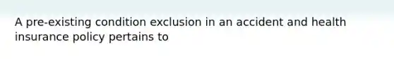 A pre-existing condition exclusion in an accident and health insurance policy pertains to