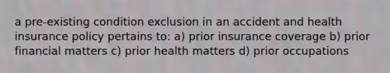 a pre-existing condition exclusion in an accident and health insurance policy pertains to: a) prior insurance coverage b) prior financial matters c) prior health matters d) prior occupations