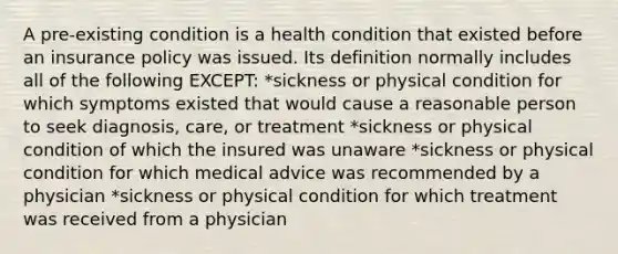 A pre-existing condition is a health condition that existed before an insurance policy was issued. Its definition normally includes all of the following EXCEPT: *sickness or physical condition for which symptoms existed that would cause a reasonable person to seek diagnosis, care, or treatment *sickness or physical condition of which the insured was unaware *sickness or physical condition for which medical advice was recommended by a physician *sickness or physical condition for which treatment was received from a physician