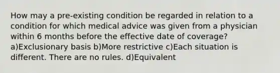 How may a pre-existing condition be regarded in relation to a condition for which medical advice was given from a physician within 6 months before the effective date of coverage? a)Exclusionary basis b)More restrictive c)Each situation is different. There are no rules. d)Equivalent