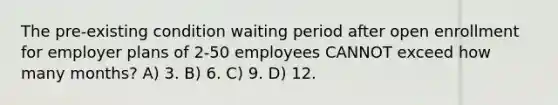 The pre-existing condition waiting period after open enrollment for employer plans of 2-50 employees CANNOT exceed how many months? A) 3. B) 6. C) 9. D) 12.