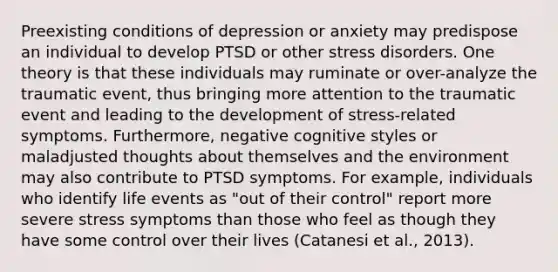 Preexisting conditions of depression or anxiety may predispose an individual to develop PTSD or other stress disorders. One theory is that these individuals may ruminate or over-analyze the traumatic event, thus bringing more attention to the traumatic event and leading to the development of stress-related symptoms. Furthermore, negative cognitive styles or maladjusted thoughts about themselves and the environment may also contribute to PTSD symptoms. For example, individuals who identify life events as "out of their control" report more severe stress symptoms than those who feel as though they have some control over their lives (Catanesi et al., 2013).