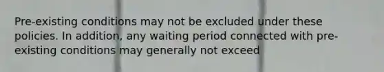 Pre-existing conditions may not be excluded under these policies. In addition, any waiting period connected with pre-existing conditions may generally not exceed