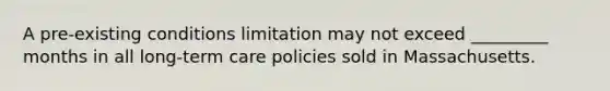 A pre-existing conditions limitation may not exceed _________ months in all long-term care policies sold in Massachusetts.