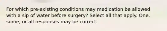 For which pre-existing conditions may medication be allowed with a sip of water before surgery? Select all that apply. One, some, or all responses may be correct.