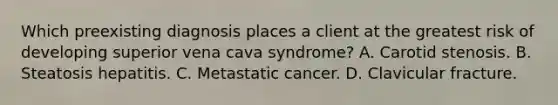 Which preexisting diagnosis places a client at the greatest risk of developing superior vena cava syndrome? A. Carotid stenosis. B. Steatosis hepatitis. C. Metastatic cancer. D. Clavicular fracture.