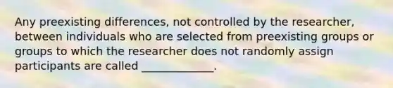 Any preexisting differences, not controlled by the researcher, between individuals who are selected from preexisting groups or groups to which the researcher does not randomly assign participants are called _____________.