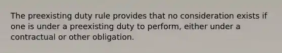 The preexisting duty rule provides that no consideration exists if one is under a preexisting duty to perform, either under a contractual or other obligation.