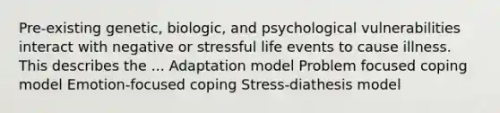 Pre-existing genetic, biologic, and psychological vulnerabilities interact with negative or stressful life events to cause illness. This describes the ... Adaptation model Problem focused coping model Emotion-focused coping Stress-diathesis model