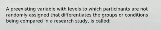 A preexisting variable with levels to which participants are not randomly assigned that differentiates the groups or conditions being compared in a research study, is called: