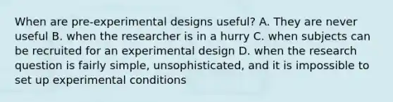 When are pre-experimental designs useful? A. They are never useful B. when the researcher is in a hurry C. when subjects can be recruited for an experimental design D. when the research question is fairly simple, unsophisticated, and it is impossible to set up experimental conditions