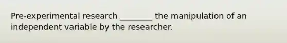 Pre-experimental research ________ the manipulation of an independent variable by the researcher.