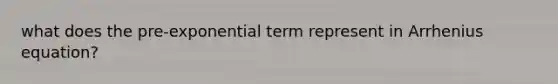 what does the pre-exponential term represent in Arrhenius equation?