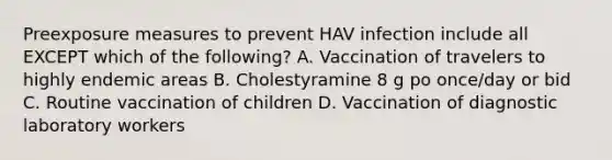 Preexposure measures to prevent HAV infection include all EXCEPT which of the following? A. Vaccination of travelers to highly endemic areas B. Cholestyramine 8 g po once/day or bid C. Routine vaccination of children D. Vaccination of diagnostic laboratory workers