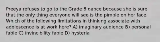 Preeya refuses to go to the Grade 8 dance because she is sure that the only thing everyone will see is the pimple on her face. Which of the following limitations in thinking associate with adolescence is at work here? A) imaginary audience B) personal fable C) invincibility fable D) hysteria