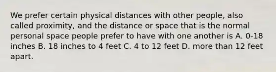 We prefer certain physical distances with other people, also called proximity, and the distance or space that is the normal personal space people prefer to have with one another is A. 0-18 inches B. 18 inches to 4 feet C. 4 to 12 feet D. more than 12 feet apart.