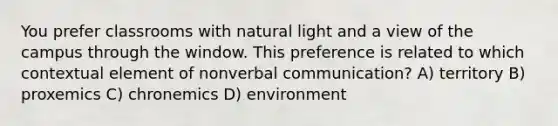 You prefer classrooms with natural light and a view of the campus through the window. This preference is related to which contextual element of nonverbal communication? A) territory B) proxemics C) chronemics D) environment