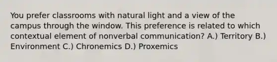 You prefer classrooms with natural light and a view of the campus through the window. This preference is related to which contextual element of nonverbal communication? A.) Territory B.) Environment C.) Chronemics D.) Proxemics