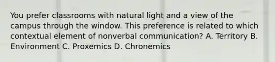 You prefer classrooms with natural light and a view of the campus through the window. This preference is related to which contextual element of nonverbal communication? A. Territory B. Environment C. Proxemics D. Chronemics