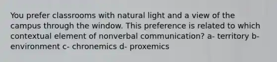 You prefer classrooms with natural light and a view of the campus through the window. This preference is related to which contextual element of nonverbal communication? a- territory b- environment c- chronemics d- proxemics