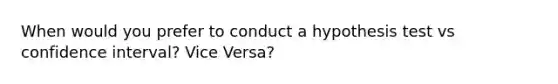 When would you prefer to conduct a hypothesis test vs confidence interval? Vice Versa?