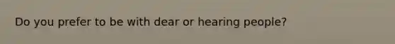 Do you prefer to be with dear or hearing people?