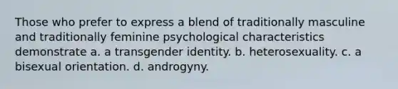 Those who prefer to express a blend of traditionally masculine and traditionally feminine psychological characteristics demonstrate a. a transgender identity. b. heterosexuality. c. a bisexual orientation. d. androgyny.