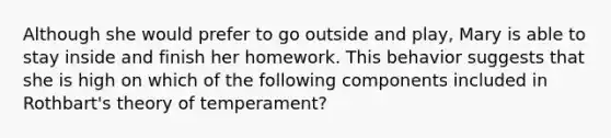 Although she would prefer to go outside and play, Mary is able to stay inside and finish her homework. This behavior suggests that she is high on which of the following components included in Rothbart's theory of temperament?