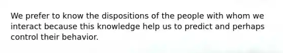 We prefer to know the dispositions of the people with whom we interact because this knowledge help us to predict and perhaps control their behavior.