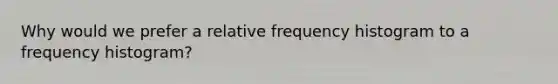 Why would we prefer a relative frequency histogram to a frequency histogram?