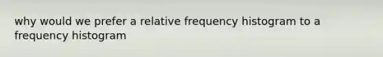 why would we prefer a relative frequency histogram to a frequency histogram