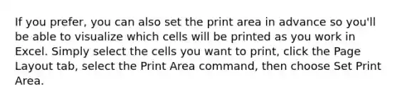 If you prefer, you can also set the print area in advance so you'll be able to visualize which cells will be printed as you work in Excel. Simply select the cells you want to print, click the Page Layout tab, select the Print Area command, then choose Set Print Area.