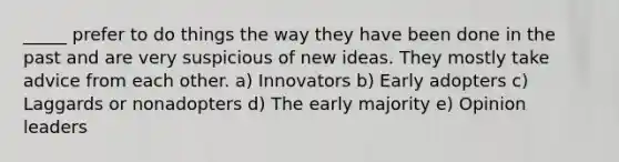 _____ prefer to do things the way they have been done in the past and are very suspicious of new ideas. They mostly take advice from each other. a) Innovators b) Early adopters c) Laggards or nonadopters d) The early majority e) Opinion leaders