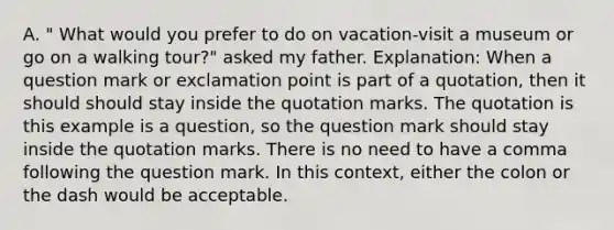 A. " What would you prefer to do on vacation-visit a museum or go on a walking tour?" asked my father. Explanation: When a question mark or exclamation point is part of a quotation, then it should should stay inside the quotation marks. The quotation is this example is a question, so the question mark should stay inside the quotation marks. There is no need to have a comma following the question mark. In this context, either the colon or the dash would be acceptable.