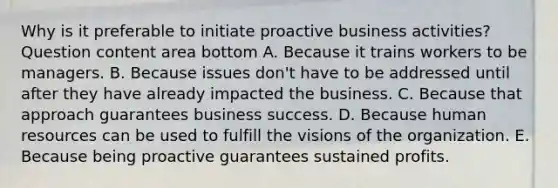 Why is it preferable to initiate proactive business​ activities? Question content area bottom A. Because it trains workers to be managers. B. Because issues​ don't have to be addressed until after they have already impacted the business. C. Because that approach guarantees business success. D. Because human resources can be used to fulfill the visions of the organization. E. Because being proactive guarantees sustained profits.