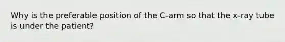 Why is the preferable position of the C-arm so that the x-ray tube is under the patient?