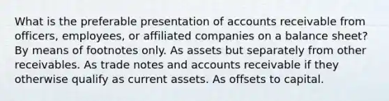 What is the preferable presentation of accounts receivable from officers, employees, or affiliated companies on a balance sheet? By means of footnotes only. As assets but separately from other receivables. As trade notes and accounts receivable if they otherwise qualify as current assets. As offsets to capital.