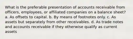 What is the preferable presentation of accounts receivable from officers, employees, or affiliated companies on a balance sheet? a. As offsets to capital. b. By means of footnotes only. c. As assets but separately from other receivables. d. As trade notes and accounts receivable if they otherwise qualify as current assets