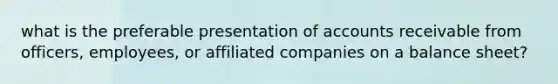 what is the preferable presentation of accounts receivable from officers, employees, or affiliated companies on a balance sheet?