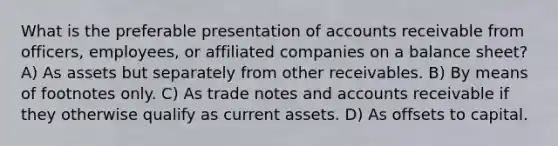 What is the preferable presentation of accounts receivable from officers, employees, or affiliated companies on a balance sheet? A) As assets but separately from other receivables. B) By means of footnotes only. C) As trade notes and accounts receivable if they otherwise qualify as current assets. D) As offsets to capital.