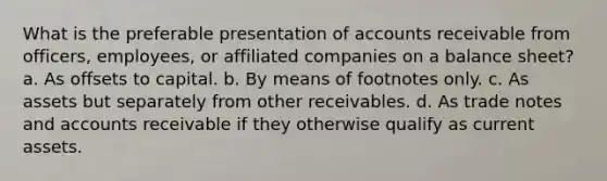 What is the preferable presentation of accounts receivable from officers, employees, or affiliated companies on a balance sheet? a. As offsets to capital. b. By means of footnotes only. c. As assets but separately from other receivables. d. As trade notes and accounts receivable if they otherwise qualify as current assets.