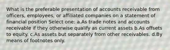 What is the preferable presentation of accounts receivable from officers, employees, or affiliated companies on a statement of financial position Select one: a.As trade notes and accounts receivable if they otherwise qualify as current assets b.As offsets to equity. c.As assets but separately from other receivables. d.By means of footnotes only.