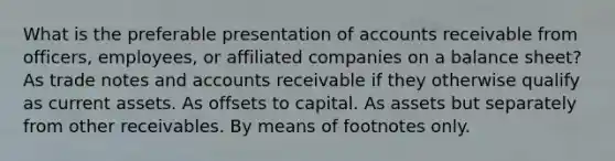 What is the preferable presentation of accounts receivable from officers, employees, or affiliated companies on a balance sheet? As trade notes and accounts receivable if they otherwise qualify as current assets. As offsets to capital. As assets but separately from other receivables. By means of footnotes only.