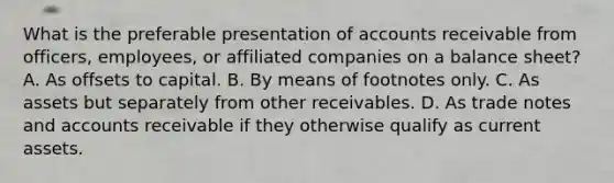 What is the preferable presentation of accounts receivable from officers, employees, or affiliated companies on a balance sheet? A. As offsets to capital. B. By means of footnotes only. C. As assets but separately from other receivables. D. As trade notes and accounts receivable if they otherwise qualify as current assets.