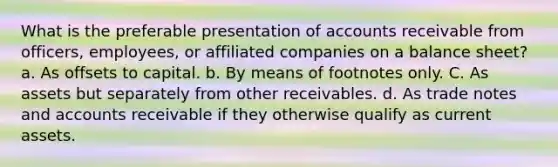 What is the preferable presentation of accounts receivable from officers, employees, or affiliated companies on a balance sheet? a. As offsets to capital. b. By means of footnotes only. C. As assets but separately from other receivables. d. As trade notes and accounts receivable if they otherwise qualify as current assets.