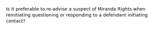 Is it preferable to re-advise a suspect of Miranda Rights when reinitiating questioning or responding to a defendant initiating contact?