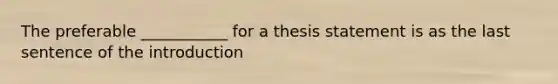 The preferable ___________ for a thesis statement is as the last sentence of the introduction