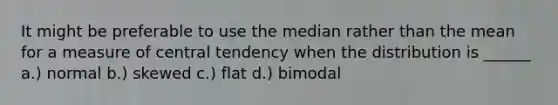 It might be preferable to use the median rather than the mean for a measure of central tendency when the distribution is ______ a.) normal b.) skewed c.) flat d.) bimodal